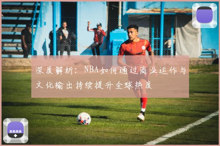 深度解析:NBA如何通过商业运作与文化输出持续提升全球热度