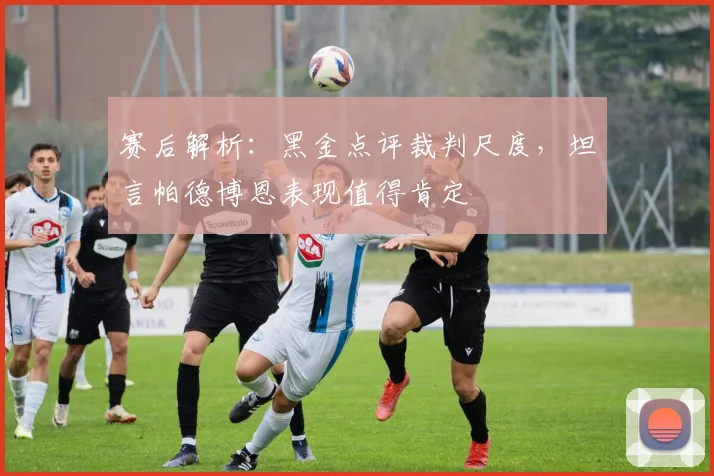 赛后解析：黑金点评裁判尺度，坦言帕德博恩表现值得肯定