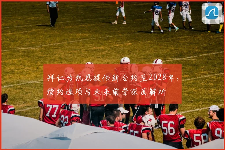 拜仁为凯恩提供新合约至2028年，续约选项与未来前景深度解析