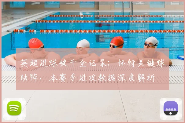 英超进球破千全记录：怀特关键球助阵，本赛季进攻数据深度解析