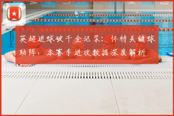 英超进球破千全记录：怀特关键球助阵，本赛季进攻数据深度解析