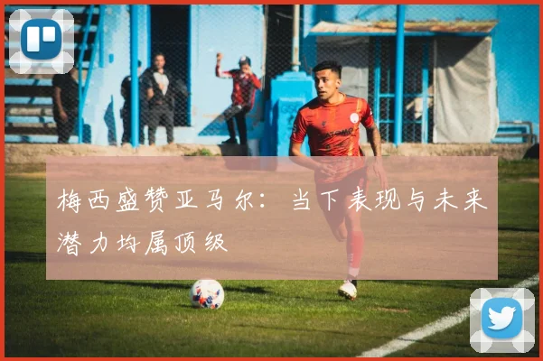 梅西盛赞亚马尔：当下表现与未来潜力均属顶级